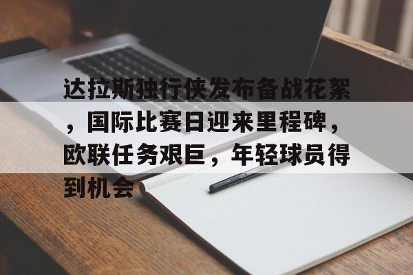 开云-包含达拉斯独行侠发布备战花絮，国际比赛日迎来里程碑，欧联任务艰巨，年轻球员得到机会的词条