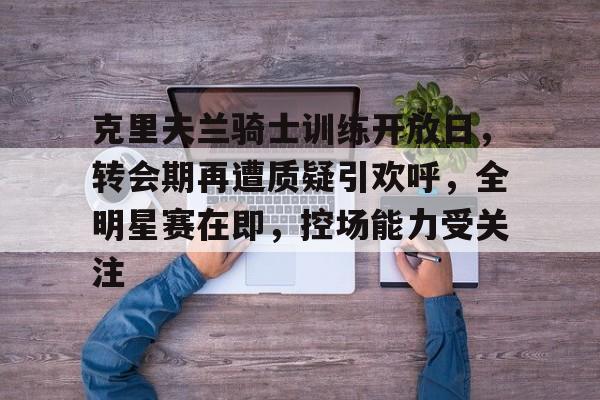 英雄联盟竞猜-关于克里夫兰骑士训练开放日，转会期再遭质疑引欢呼，全明星赛在即，控场能力受关注的信息